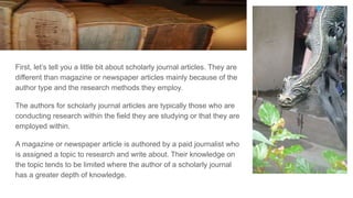 First, let’s tell you a little bit about scholarly journal articles. They are
different than magazine or newspaper articles mainly because of the
author type and the research methods they employ.
The authors for scholarly journal articles are typically those who are
conducting research within the field they are studying or that they are
employed within.
A magazine or newspaper article is authored by a paid journalist who
is assigned a topic to research and write about. Their knowledge on
the topic tends to be limited where the author of a scholarly journal
has a greater depth of knowledge.
 