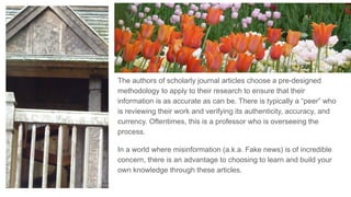 The authors of scholarly journal articles choose a pre-designed
methodology to apply to their research to ensure that their
information is as accurate as can be. There is typically a “peer” who
is reviewing their work and verifying its authenticity, accuracy, and
currency. Oftentimes, this is a professor who is overseeing the
process.
In a world where misinformation (a.k.a. Fake news) is of incredible
concern, there is an advantage to choosing to learn and build your
own knowledge through these articles.
 