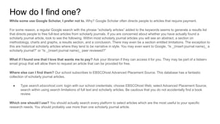 How do I find one?
While some use Google Scholar, I prefer not to. Why? Google Scholar often directs people to articles that require payment.
For some reason, a regular Google search with the phrase “scholarly articles” added to the keywords seems to generate a results list
that directs people to free full-text articles from scholarly journals. If you are concerned about whether you have actually found a
scholarly journal article, look to see the following. Within most scholarly journal articles you will see an abstract, a section on
methodology, charts and graphs, a results section, and a conclusion. There may even be a section entitled limitations. The exception to
this are historical scholarly articles where they tend to be narrative in style. You may even want to Google, “Is _(insert journal name)_ a
scholarly journal?” or “Is _(insert journal name)_ peer reviewed?”
What if I found one that I love that wants me to pay? Ask your librarian if they can access it for you. They may be part of a listserv
email group that will allow them to request an article that can be provided for free.
Where else can I find them? Our school subscribes to EBSCOhost Advanced Placement Source. This database has a fantastic
collection of scholarly journal articles.
● Type search.ebscohost.com; login with our school credentials; choose EBSCOhost Web; select Advanced Placement Source;
search within using search limitations of full text and scholarly articles. Be cautious that you do not accidentally find a book
review.
Which one should I use? You should actually search every platform to select articles which are the most useful to your specific
research needs. You should probably use more than one scholarly journal article.
 