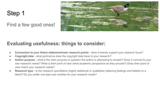 Step 1
Find a few good ones!
Evaluating usefulness: things to consider:
● Connection to your thesis statement/main research points - does it heavily support your research focus?
● Copyright date - what pertinence does the copyright date have to your research?
● Author purpose - what is the main purpose or question the author is attempting to answer? Does it connect to your
own research needs? What is their point of view (what academic perspective do they provide?) Does their point of
view match your research needs?
● Research type - Is the research quantitative (highly statistical) or qualitative (attaining feelings and beliefs) or a
blend? Do you prefer one type over another for your research needs?
 