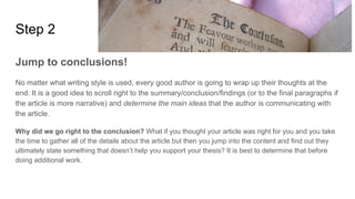 Step 2
Jump to conclusions!
No matter what writing style is used, every good author is going to wrap up their thoughts at the
end. It is a good idea to scroll right to the summary/conclusion/findings (or to the final paragraphs if
the article is more narrative) and determine the main ideas that the author is communicating with
the article.
Why did we go right to the conclusion? What if you thought your article was right for you and you take
the time to gather all of the details about the article but then you jump into the content and find out they
ultimately state something that doesn’t help you support your thesis? It is best to determine that before
doing additional work.
 