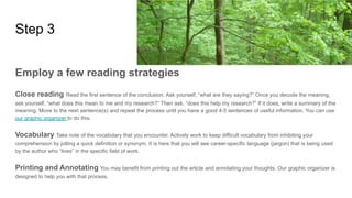Step 3
Employ a few reading strategies
Close reading Read the first sentence of the conclusion. Ask yourself, “what are they saying?” Once you decode the meaning,
ask yourself, “what does this mean to me and my research?” Then ask, “does this help my research?” If it does, write a summary of the
meaning. Move to the next sentence(s) and repeat the process until you have a good 4-5 sentences of useful information. You can use
our graphic organizer to do this.
Vocabulary Take note of the vocabulary that you encounter. Actively work to keep difficult vocabulary from inhibiting your
comprehension by jotting a quick definition or synonym. It is here that you will see career-specific language (jargon) that is being used
by the author who “lives” in the specific field of work.
Printing and Annotating You may benefit from printing out the article and annotating your thoughts. Our graphic organizer is
designed to help you with that process.
 
