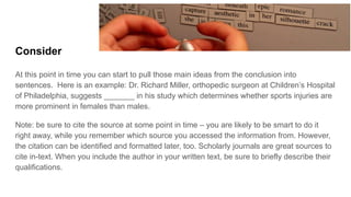 Consider
At this point in time you can start to pull those main ideas from the conclusion into
sentences. Here is an example: Dr. Richard Miller, orthopedic surgeon at Children’s Hospital
of Philadelphia, suggests _______ in his study which determines whether sports injuries are
more prominent in females than males.
Note: be sure to cite the source at some point in time – you are likely to be smart to do it
right away, while you remember which source you accessed the information from. However,
the citation can be identified and formatted later, too. Scholarly journals are great sources to
cite in-text. When you include the author in your written text, be sure to briefly describe their
qualifications.
 