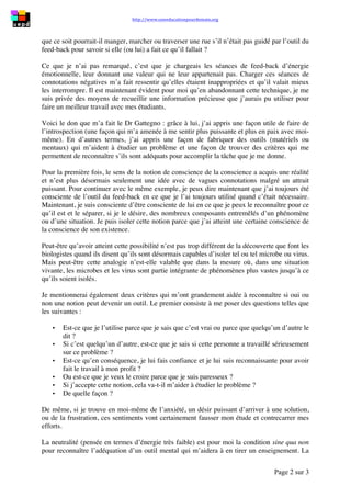 http://www.uneeducationpourdemain.org	
  	
  
	
  
Page 2 sur 3	
  
que ce soit pourrait-il manger, marcher ou traverser une rue s’il n’était pas guidé par l’outil du
feed-back pour savoir si elle (ou lui) a fait ce qu’il fallait ?
Ce que je n’ai pas remarqué, c’est que je chargeais les séances de feed-back d’énergie
émotionnelle, leur donnant une valeur qui ne leur appartenait pas. Charger ces séances de
connotations négatives m’a fait ressentir qu’elles étaient inappropriées et qu’il valait mieux
les interrompre. Il est maintenant évident pour moi qu’en abandonnant cette technique, je me
suis privée des moyens de recueillir une information précieuse que j’aurais pu utiliser pour
faire un meilleur travail avec mes étudiants.
Voici le don que m’a fait le Dr Gattegno : grâce à lui, j’ai appris une façon utile de faire de
l’introspection (une façon qui m’a amenée à me sentir plus puissante et plus en paix avec moi-
même). En d’autres termes, j’ai appris une façon de fabriquer des outils (matériels ou
mentaux) qui m’aident à étudier un problème et une façon de trouver des critères qui me
permettent de reconnaître s’ils sont adéquats pour accomplir la tâche que je me donne.
Pour la première fois, le sens de la notion de conscience de la conscience a acquis une réalité
et n’est plus désormais seulement une idée avec de vagues connotations malgré un attrait
puissant. Pour continuer avec le même exemple, je peux dire maintenant que j’ai toujours été
consciente de l’outil du feed-back en ce que je l’ai toujours utilisé quand c’était nécessaire.
Maintenant, je suis consciente d’être consciente de lui en ce que je peux le reconnaître pour ce
qu’il est et le séparer, si je le désire, des nombreux composants entremêlés d’un phénomène
ou d’une situation. Je puis isoler cette notion parce que j’ai atteint une certaine conscience de
la conscience de son existence.
Peut-être qu’avoir atteint cette possibilité n’est pas trop différent de la découverte que font les
biologistes quand ils disent qu’ils sont désormais capables d’isoler tel ou tel microbe ou virus.
Mais peut-être cette analogie n’est-elle valable que dans la mesure où, dans une situation
vivante, les microbes et les virus sont partie intégrante de phénomènes plus vastes jusqu’à ce
qu’ils soient isolés.
Je mentionnerai également deux critères qui m’ont grandement aidée à reconnaître si oui ou
non une notion peut devenir un outil. Le premier consiste à me poser des questions telles que
les suivantes :
• Est-ce que je l’utilise parce que je sais que c’est vrai ou parce que quelqu’un d’autre le
dit ?
• Si c’est quelqu’un d’autre, est-ce que je sais si cette personne a travaillé sérieusement
sur ce problème ?
• Est-ce qu’en conséquence, je lui fais confiance et je lui suis reconnaissante pour avoir
fait le travail à mon profit ?
• Ou est-ce que je veux le croire parce que je suis paresseux ?
• Si j’accepte cette notion, cela va-t-il m’aider à étudier le problème ?
• De quelle façon ?
De même, si je trouve en moi-même de l’anxiété, un désir puissant d’arriver à une solution,
ou de la frustration, ces sentiments vont certainement fausser mon étude et contrecarrer mes
efforts.
La neutralité (pensée en termes d’énergie très faible) est pour moi la condition sine qua non
pour reconnaître l’adéquation d’un outil mental qui m’aidera à en tirer un enseignement. La
 