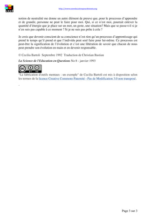 http://www.uneeducationpourdemain.org	
  	
  
	
  
Page 3 sur 3	
  
notion de neutralité me donne un autre élément de preuve que, pour le processus d’apprendre
et de grandir, personne ne peut le faire pour moi. Qui, si ce n’est moi, pourrait enlever la
quantité d’énergie que je place sur un mot, un geste, une situation? Mais que se passe-t-il si je
n’en suis pas capable à ce moment ? Si je ne suis pas prête à cela ?
Je crois que devenir conscient de sa conscience n’est rien qu’un processus d’apprentissage qui
prend le temps qu’il prend et que l’individu peut seul faire pour lui-même. Ce processus est
peut-être la signification de l’évolution et c’est une libération de savoir que chacun de nous
peut prendre son évolution en main et en devenir responsable.
© Cecilia Bartoli Septembre 1992 Traduction de Christian Bastian
La Science de l'Education en Questions No 8 - janvier 1993
"La fabrication d'outils mentaux : un exemple" de Cecilia Bartoli est mis à disposition selon
les termes de la licence Creative Commons Paternité - Pas de Modification 3.0 non transposé.
.
 