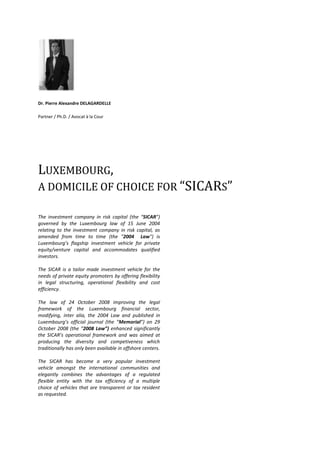   <br />Dr. Pierre Alexandre DELAGARDELLE<br />Partner / Ph.D. / Avocat à la Cour<br />Luxembourg, <br />a domicile of choice for “SICARs” <br />The investment company in risk capital (the “SICAR”) governed by the Luxembourg law of 15 June 2004 relating to the investment company in risk capital, as amended from time to time (the quot;
2004  Lawquot;
) is Luxembourg’s flagship investment vehicle for private equity/venture capital and accommodates qualified investors. <br />The SICAR is a tailor made investment vehicle for the needs of private equity promoters by offering flexibility in legal structuring, operational flexibility and cost efficiency. <br />The law of 24 October 2008 improving the legal framework of the Luxembourg financial sector, modifying, inter alia, the 2004 Law and published in Luxembourg’s official journal (the “Memorial”) on 29 October 2008 (the “2008 Law”) enhanced significantly the SICAR’s operational framework and was aimed at producing the diversity and competiveness which traditionally has only been available in offshore centers. <br />The SICAR has become a very popular investment vehicle amongst the international communities and elegantly combines the advantages of a regulated flexible entity with the tax efficiency of a multiple choice of vehicles that are transparent or tax resident as requested.<br />A “sui generis” vehicle<br />While the SICAR is the premier private equity/venture capital vehicle per se, other structures may also be used to host private equity investments, under certain conditions. These other vehicles include the undertakings for collective investment (the quot;
UCIsquot;
), the specialised investment funds (the “SIFs”) and non-regulated commercial companies (sociétés de participations financières, the “SOPARFIs”) investing in private equity. <br />Notwithstanding the operational similarity with fund vehicles such as UCIs and SIFs, the SICAR may not be qualified as an “investment fund”. Many investment funds adopt the form of the SICAV, a variable capital company whose acronym is deceptively close to that of a SICAR. The latter should, in reality rather be considered as a “sui generis” vehicle.<br />Nevertheless, certain concepts of the 2004 Law are originated from the UCI law. As for UCIs and SIFs, SICARs must:<br />have their central administration in Luxembourg;<br />appoint a custodian and an independent auditor;<br />be authorised and supervised by the CSSF;<br />report to the CSSF and their shareholders.<br />The SICAR offers the advantages of a considerably flexible corporate structure for the sole purpose of investing in risk capital while simultaneously offering the benefits of the supervision of the Commission de Surveillance du Secteur Financier (the quot;
CSSF). <br />Prospectus<br />The prospectus must include the information necessary for investors to be able to make an informed judgement of the investment proposed to them and the associated risks. The constitutional documents of the SICAR (essentially, the articles of incorporation) shall form an integral part of the prospectus and must be annexed thereto or be available to investors upon request.<br />Supervision by the CSSF<br />Any changes to the constitutional documents must be approved by the CSSF. Only annual accounts need to be issued (no semi-annual accounts). <br />Eligible investors<br />The shares in a SICAR can only be subscribed by qualified investors who are either:<br />an institutional investor ; or <br />a professional investor ; or<br />any investor who (a) has confirmed in writing that he adheres to the status of well-informed investor and (b) invests a minimum of 125,000 Euro in the company or (c) has obtained a certificate from a credit institution certifying his experience and his knowledge in adequately appraising an investment in risk capital. <br />The derogation providing that the general partners of limited partnerships do not need to qualify as “well informed investors”, should they which to subscribe to shares in the SICAR has been extended by the 2008 Law to the directors and all persons who operate the management of the SICAR regardless of its legal structure.<br />Eligible assets / strategies<br />All types of private equity / venture capital investments (including real estate private equity). Temporary investments in other assets pending investments in private equity / venture capital are possible.<br />Risk diversification rules<br />A SICAR invests its assets in securities representing risk capital in order to provide its investors with the benefit of the result of the management of its assets in consideration for the risk which they incur. By risk capital is understood the direct or indirect contribution of assets to entities in view of their launch, their development or their listing on a stock exchange.<br />By contrast with the law on UCIs, the 2004 Law does not impose any investment diversification rules. A SICAR may therefore invest in just one or two companies, for example in particularly narrow sectors such as biotechnology or geological prospecting.<br />Entity type<br />Corporate entity (SA, SCA, S.à r.l., SCoSA, SCS).<br />An important innovation of the 2008 Law is the possibility for a SICAR set up in the form of a limited partnership to opt for variable capital structure. Furthermore, if this structure is chosen and by derogation to the law on commercial companies, the identity of the limited partners, as well as their respective participations in and commitments towards the SICAR, do not need to be published and inscribed in the Register of Commerce and Companies Luxembourg. <br />Segregated compartments<br />The 2008 law provides for the introduction of compartments in a SICAR.<br />Each compartment can have its own specific investment policy and each company may offer securities of a different par value or no nominal value. The constitutional documents must expressly provide for the creation of multiple compartments or subfunds within a SICAR. A multiple compartment SICAR, by itself, is a single legal entity. However, in contrast to the Luxembourg Civil Code, the assets and liabilities of each compartment are segregated, so that the assets are only subject to the liabilities of that specific compartment - unless otherwise provided for in the constitutional documents.<br />Required service providers in Luxembourg<br />Depositary (credit institution);<br />Administrative agent;<br />Independent auditors.<br />Approval process by the CSSF<br />Launching of a SICAR is subject to prior approval by the CSSF of:<br />the articles of incorporation, the prospectus and the agreements with main service providers;<br />the directors / managers (must be experienced and reputable);<br />the choice of depositary and auditor.<br />The CSSF generally does not carry out an in-depth review of documents and mainly checks eligibility of investment strategy.<br />No offer of securities may be made before CSSF approval.<br />Capital<br />Fixed or variable capital<br />Minimum capital / net assets requirements<br />Upon incorporation:<br />For an SA/SCA: EUR 31,000;<br />For an S.à r.l.: EUR 12,500.<br />Subscribed share capital must reach EUR 1 Mio within 12 months of authorisation.<br />Structuring of capital calls and issue of shares / units<br />Capital calls may be organised either by way of capital commitments or through the issue of partly paid shares (to be paid up to 5% at least);<br />Existing shareholders have no preemptive right of subscription, unless otherwise provided for in the articles of incorporation;<br />Issues of shares of SICAR with a variable capital do not require an amendment of the articles of incorporation before a public notary.<br />Issue price<br />The issue price may be freely determined in accordance with the principles laid down in the articles of incorporation.<br />Distribution of dividends<br />There are no statutory restrictions on payments of (interim) dividends (except for compliance with minimum capital requirement).<br />Calculation of NAV<br />The NAV must be determined at least once a year. Assets are to be valued at fair value. The requirement for investors to be informed at least once every six month about the NAV has been abolished by the 2008 Law.<br />Managers<br />The managers of the SICAR must be of sufficiently good repute and have adequate experience to hold such a position. The term “Managers” means:<br />the general partners in the case of limited partnerships;<br />the members of the board of directors in the case of public companies limited by shares;<br />the directors in the case private limited liability companies respectively.<br />SICAR – S.A.<br />Aboard of directors composed of at least three members.<br />SICAR - S.à r.l.<br />At least two managers according to the quot;
four-eyes principlequot;
 or a board of managers. <br />SICAR – SCA<br />One or more general partner(s), required to be unlimited shareholder(s) of the SCA.  <br />Financial reports / consolidation<br />Audited annual report (within 6 months from end of relevant period) and verification of the accounts by a recognized auditing company. <br />Explicit exemption from consolidation requirements<br />Tax regime<br />The income tax treatment of the SICAR depends upon the legal form under which it has been incorporated. <br />Incorporation of the SICAR<br />Capital duty: EUR 75,- flat<br /> General tax features<br />EU directives and tax treaties: In principle: Compatible, a SICAR should be considered as a “fully taxable” company;<br />VAT: Management services rendered to a SICAR are VAT exempted;<br />Annual Subscription Tax: Exempted;<br />Net Worth Tax (ISF): Exempted;<br />Corporate Income Tax (IRC): Yes but revenues and capital gains from private equity participations are exempted;<br />Municipal Business Tax (ICC): Yes, depending on the municipalities, but revenues and capital gains from private equity participations are exempted.<br />Incoming flows<br />Revenues from participations(dividends): Exempted;<br />Capital gains from participations: Exempted;<br />Revenues from other sources than participations: Yes;<br />Losses in value of participation: Realized and non-realized losses in value of the participations cannot be deducted on the taxable revenues of the SICAR.<br />Outgoing flows<br />Dividends paid:  No withholding tax;<br />Interests paid: No withholding tax, but: “Savings Directive” is applicable.<br />INFORMATION SOURCES<br />www.cssf.lu;<br />The Commission de Surveillance du Secteur Financier (Luxembourg Financial Supervisory Commission).<br />www.alfi.lu <br />The Association of Luxembourg Fund Industry.<br />