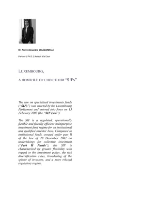   <br />Dr. Pierre Alexandre DELAGARDELLE<br />Partner / Ph.D. / Avocat à la Cour<br />Luxembourg, <br />a domicile of choice for “SIFs” <br /> <br /> <br /> <br />The law on specialised investments funds (“SIFs”) was enacted by the Luxembourg Parliament and entered into force on 13 February 2007 (the “SIF Law”). <br />The SIF is a regulated, operationally flexible and fiscally efficient multipurpose investment fund regime for an institutional and qualified investor base. Compared to institutional funds, created under part II of the law of 20 December 2002 on undertakings for collective investment (“Part II Funds”), the SIF is characterized by greater flexibility with regard to the investment policy, the risk diversification rules, broadening of the sphere of investors, and a more relaxed regulatory regime.<br />Replacing the 1991 Funds<br />The reform to meet specific institutional investor’s needs began with a law dated 19 July 1991 (the “1991 Law”). The 1991 Law was however a law “by reference” in that it mainly referred to the law dated 30 March 1988 on undertakings for collective investment (the “UCIs”. As the latter came to an end on 13 February 2007 (end of the transitional period of UCITS III), there was an opportunity for new legislation. The SIF Law hence succeeded and replaced the 1991 Law.<br />The main changes as compared to the 1991 Law concern:<br />the scope of eligible investors;<br />the risk diversification requirements;<br />the promoter (no longer required); <br />the publication of a net asset value (“NAV”) (no longer required);<br />the semi-annual report or long form report (no longer required).<br />Existing 1991 funds became ipso facto a SIF on 13 February 2007.<br />Prospectus Directive <br />Only applicable if the SIF is closed ended;<br /> <br />Open-ended SIFs may make a public offer in Luxembourg on the basis of their issue document compliant with the SIF Law. <br />Supervision by the CSSF<br />Licensed & limited supervision. <br />A SIF may start its activities without CSSF prior approval provided that an application is filed with the CSSF within one month of its creation. <br />In practice, it is advisable to seek the CSSF’s prior approval if the SIF displays unusual features. The CSSF will approve:<br />the articles of incorporation or management regulations, prospectus and agreements with main service providers;<br />the directors / managers (must be experienced and reputable);<br />the choice of depositary and auditor.<br />Any replacement of the custodian, management or amendment to the incorporation document is subject to CSSF approval. <br />Promoter<br />In contrast to regular investment funds, a SIF’s promoter is not supervised by the CSSF, nor does the SIF Law require CSSF authorisation of the promoter.<br />Eligible investors<br />Institutional investors;<br />Professional investors;<br />Well-informed investors.<br />Entity type<br />SICAV/F (SA, SCA, S. à r.l., SCoSA);<br />FCP;<br />Other (e.g., fiduciary structure).<br />Eligible assets / Strategies<br />The purpose of SIFs is to invest their funds in “values”. The use of the term “value” seems to indicate that almost any type of investment is accepted. The SIF may hence invest in a broad range of assets, including derivatives, real estate, hedge funds and private equity. <br />Risk diversification requirements<br />No investment or borrowing restrictions are defined in the SIF Law, with the exception of the principle of risk-spreading: <br />A  SIF may not invest more than 30% of its assets or commitments to subscribe in securities of the same nature issued by the same issuer. <br />Short sales may not result in the SIF holding an open position on securities of the same nature issued by the same issuer representing more than 30% of its assets. <br />When using derivative financial instruments, a SIF must ensure risk-spreading comparable to the above via an appropriate diversification of such derivatives’ underlying assets. <br />Segregated sub-funds<br />The SIF Law provides for compartments or sub-funds in a SIF. Each compartment can have its own specific investment policy and, as applicable, with securities of a different par value or no nominal value. <br /> <br />The constitutional documents of the SIF must expressly provide for the creation of compartments or sub-funds. A multiple compartment SIF, by itself, is an individual legal entity. However, in contrast to the Luxembourg Civil Code, the assets and liabilities of each compartment are segregated and are only subject to the liabilities of that specific compartment, unless otherwise provided for in the constitutional documents.$<br />Substance in Luxembourg / nationality or residency requirements<br />The head office of SIF-SICAV/F (or of management company of SIF-FCP) must be in Luxembourg;<br />No nationality / residency requirements for directors / managers.<br />Required service providers in Luxembourg<br />Depositary (credit institution);<br />Administrative agent;<br />Independent auditors.<br />Capital<br />Fixed or variable capital<br />Minimum capital / net assets requirements<br />For FCPs<br /> <br />Net assets must reach EUR 1.25 Mio within 12 months from authorisation.<br /> <br />For SICAV/Fs<br />Upon incorporation:<br />SA/SCA: EUR 31,000 ;<br /> <br />S.à r.l.: EUR 12,500.<br />Subscribed share capital and share premium must reach EUR 1,25 Mio within 12 months of authorisation.<br />Structuring of capital calls and issue of shares / units<br />Capital calls may be organized either by way of capital commitments or through the issue of partly paid shares (to be paid up to 5% at least) or units.<br /> <br />The issue of shares of a SICAV does not require an amendment of the articles of incorporation before a public notary.<br /> <br />The issue price may be freely determined in accordance with the principles laid down in the articles of incorporation / management regulations.<br />For SICAVs, existing shareholders have no pre-emptive right of subscription, unless otherwise provided for in the articles of incorporation.<br />Distribution of Dividends<br />For SIF-FCPs and SIF-SICAVs<br /> <br />There are no statutory restrictions on payments of (interim) dividends (except for compliance with minimum net assets / capital requirement).<br />For SICAFs<br />Distributions may not reduce the SICAF’s assets, as reported in the last annual reports, to an amount less than one-and-a-half times the total amount of the SICAF’s liabilities to its creditors.<br />Interim dividends are subject to statutory conditions.<br />Calculation of NAV<br />The NAV must be determined in accordance with the rules laid down in the articles of incorporation or management regulations of the SIF. <br /> <br />Assets are to be valued at fair value.<br />Financial reports / Consolidation<br />Audited annual report (within 6 months from end of relevant period);<br />Explicit exemption from consolidation requirements.<br />Tax regime<br />SIF level<br /> <br />Any SIF is exempt from corporate income tax, municipal business tax and net wealth tax.<br /> <br />In addition to a specific registration tax of EUR 75, the only tax payable by a SIF is the annual subscription tax which amounts to 0,01%, levied on the net asset value of the SIF as per the last day of each quarter. <br /> <br />Exemptions from the annual subscription tax are available.<br /> <br />Investor level<br /> <br />No withholding tax is levied on income distributed by the SIF to investors unless the “European Savings Directive” is applicable.<br /> <br />A VAT exemption is applicable to management services rendered to a SIF.<br /> <br />For corporate SIF’s, the benefits of some of the double tax treaties concluded by Luxembourg may be available.<br />INFORMATION SOURCES<br />www.cssf.lu;<br />The Commission de Surveillance du Secteur Financier (Luxembourg Financial Supervisory Commission).<br /> <br />www.alfi.lu <br />The Association of Luxembourg Fund Industry.<br />