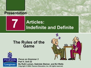 7             Articles:
              Indefinite and Definite


The Rules of the
     Game


    Focus on Grammar 3
    Part V, Unit 22
    By Ruth Luman, Gabriele Steiner, and BJ Wells
    Copyright © 2006. Pearson Education, Inc. All rights reserved.
 