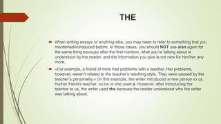 THE
 When writing essays or anything else, you may need to refer to something that you
mentioned/introduced before. In those cases, you should NOT use a/an again for
the same thing because after the first mention, what you’re talking about is
understood by the reader, and the information you give is not new for him/her any
more.
 «For example, a friend of mine had problems with a teacher. Her problems,
however, weren’t related to the teacher’s teaching style. They were caused by the
teacher’s personality.» (In this example, the writer introduced a new person to us,
his/her friend’s teacher, so he or she used a. However, after introducing the
teacher to us, the writer used the because the reader understood who the writer
was talking about.
 