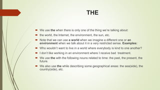 THE
 We use the when there is only one of the thing we’re talking about:
 the world, the Internet, the environment, the sun, etc.
 Note that we can use a world when we imagine a different one or an
environment when we talk about it in a very restricted sense. Examples:
 Who wouldn’t want to live in a world where everybody is kind to one another?
 I don’t like working in an environment where I receive bad treatment.
 We use the with the following nouns related to time: the past, the present, the
future.
 We also use the while describing some geographical areas: the sea(side), the
country(side), etc.
 
