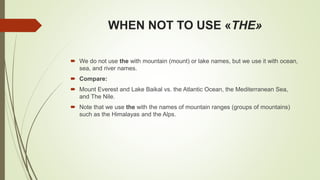 WHEN NOT TO USE «THE»
 We do not use the with mountain (mount) or lake names, but we use it with ocean,
sea, and river names.
 Compare:
 Mount Everest and Lake Baikal vs. the Atlantic Ocean, the Mediterranean Sea,
and The Nile.
 Note that we use the with the names of mountain ranges (groups of mountains)
such as the Himalayas and the Alps.
 