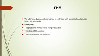 THE
 We often use the when the meaning is restricted with a prepositional phrase
beginning with «of».
 Examples:
 The problems of the people living in Istanbul
 The ideas of Descartes
 The computers of the university
 