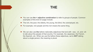 THE
 You can use the + adjective combination to refer to groups of people. Common
examples of this kind of usage include:
 The rich, the poor, the elderly, the young, the blind, the unemployed, etc.
 For example, rich people and the rich means the same thing.
 We can also use the before nationality adjectives that end with –ese, -ch, and –sh
to talk about the people of that country. For example, the Japanese, the French,
the Spanish, etc. When we use the before these adjectives, we’re NOT talking
about a single person; the meaning is plural.
 