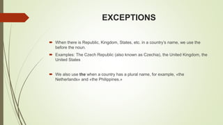 EXCEPTIONS
 When there is Republic, Kingdom, States, etc. in a country’s name, we use the
before the noun.
 Examples: The Czech Republic (also known as Czechia), the United Kingdom, the
United States
 We also use the when a country has a plural name, for example, «the
Netherlands» and «the Philippines.»
 