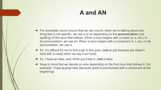 A and AN
 For countable nouns (nouns that we can count), when we’re talking about one
thing that is not specific, we use a or an depending on the pronunciation (not
spelling) of the word that follows. When a noun begins with a vowel (a, e, etc.) in
its pronunciation, we use an. When a noun begins with a consonant (k, t, etc.) in its
pronunciation, we use a.
 Ex: It’s difficult for me to find a job in this area. (not an job because job doesn’t
start with a vowel when we say it out loud)
 Ex: I have an idea, and I think you’ll like it. (not a idea)
 Keep in mind that we decide on a/an depending on the first noun that follows it. For
example: I have a great idea (because great is pronounced with a consonant at the
beginning)
 