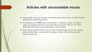 Articles with uncountable nouns
 Uncountable nouns do not get a or an before them, but we can use «the» if we’re
talking about something specific.
 For instance, we do NOT say an information, a research, a water, a money, a
news, etc. because these are nouns that we do not count. We can use «the»
article with all of these words depending on the situation.
 If we want to say that there is one or some of these things, we can say: a piece
of/some information, some research, a glass of water, some money, a piece
of/some news, etc.
 