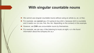 With singular countable nouns
 We cannot use singular countable nouns without using an article (a, an, or the).
 For example, we cannot say «I’m going to buy shirt.» because shirt is countable
and it needs «a» (or one, five, the, etc. depending on the context) in this example.
 However, we CAN use uncountable nouns by themselves.
 For example, we can say «I like listening to music at night.» or «He found
information about the company for us.»
 