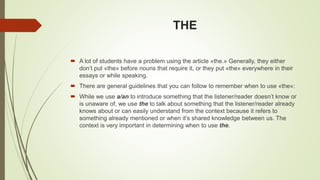 THE
 A lot of students have a problem using the article «the.» Generally, they either
don’t put «the» before nouns that require it, or they put «the» everywhere in their
essays or while speaking.
 There are general guidelines that you can follow to remember when to use «the»:
 While we use a/an to introduce something that the listener/reader doesn’t know or
is unaware of, we use the to talk about something that the listener/reader already
knows about or can easily understand from the context because it refers to
something already mentioned or when it’s shared knowledge between us. The
context is very important in determining when to use the.
 