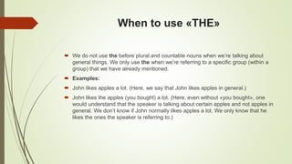 When to use «THE»
 We do not use the before plural and countable nouns when we’re talking about
general things. We only use the when we’re referring to a specific group (within a
group) that we have already mentioned.
 Examples:
 John likes apples a lot. (Here, we say that John likes apples in general.)
 John likes the apples (you bought) a lot. (Here, even without «you bought», one
would understand that the speaker is talking about certain apples and not apples in
general. We don’t know if John normally likes apples a lot. We only know that he
likes the ones the speaker is referring to.)
 