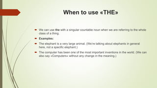 When to use «THE»
 We can use the with a singular countable noun when we are referring to the whole
class of a thing.
 Examples:
 The elephant is a very large animal. (We’re talking about elephants in general
here, not a specific elephant.)
 The computer has been one of the most important inventions in the world. (We can
also say «Computers» without any change in the meaning.)
 