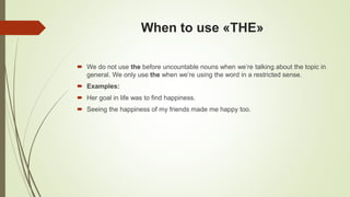 When to use «THE»
 We do not use the before uncountable nouns when we’re talking about the topic in
general. We only use the when we’re using the word in a restricted sense.
 Examples:
 Her goal in life was to find happiness.
 Seeing the happiness of my friends made me happy too.
 