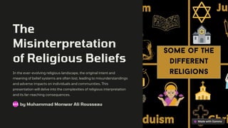 The
Misinterpretation
of Religious Beliefs
In the ever-evolving religious landscape, the original intent and
meaning of belief systems are often lost, leading to misunderstandings
and adverse impacts on individuals and communities. This
presentation will delve into the complexities of religious interpretation
and its far-reaching consequences.
by Muhammad Monwar Ali Rousseau
MA
 