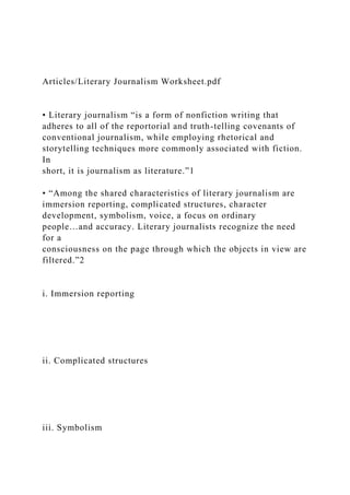 Articles/Literary Journalism Worksheet.pdf
• Literary journalism “is a form of nonfiction writing that
adheres to all of the reportorial and truth-telling covenants of
conventional journalism, while employing rhetorical and
storytelling techniques more commonly associated with fiction.
In
short, it is journalism as literature.”1
• “Among the shared characteristics of literary journalism are
immersion reporting, complicated structures, character
development, symbolism, voice, a focus on ordinary
people…and accuracy. Literary journalists recognize the need
for a
consciousness on the page through which the objects in view are
filtered.”2
i. Immersion reporting
ii. Complicated structures
iii. Symbolism
 