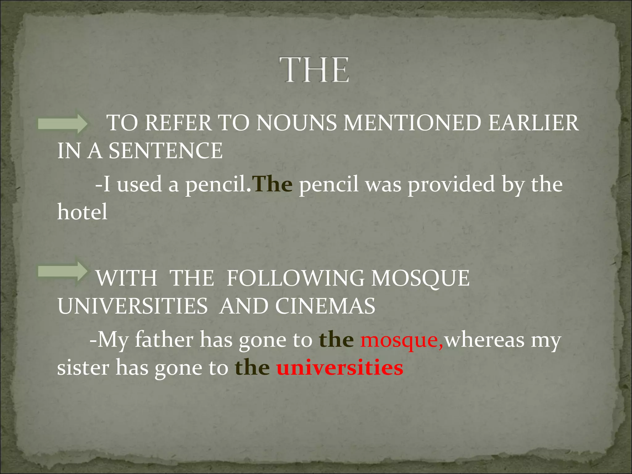 TO REFER TO NOUNS MENTIONED EARLIER IN A SENTENCE -I used a pencil . The  pencil was provided by the hotel WITH  THE  FOLLOWING MOSQUE UNIVERSITIES  AND CINEMAS -My father has gone to  the   mosque, whereas my sister has gone to  the   universities 