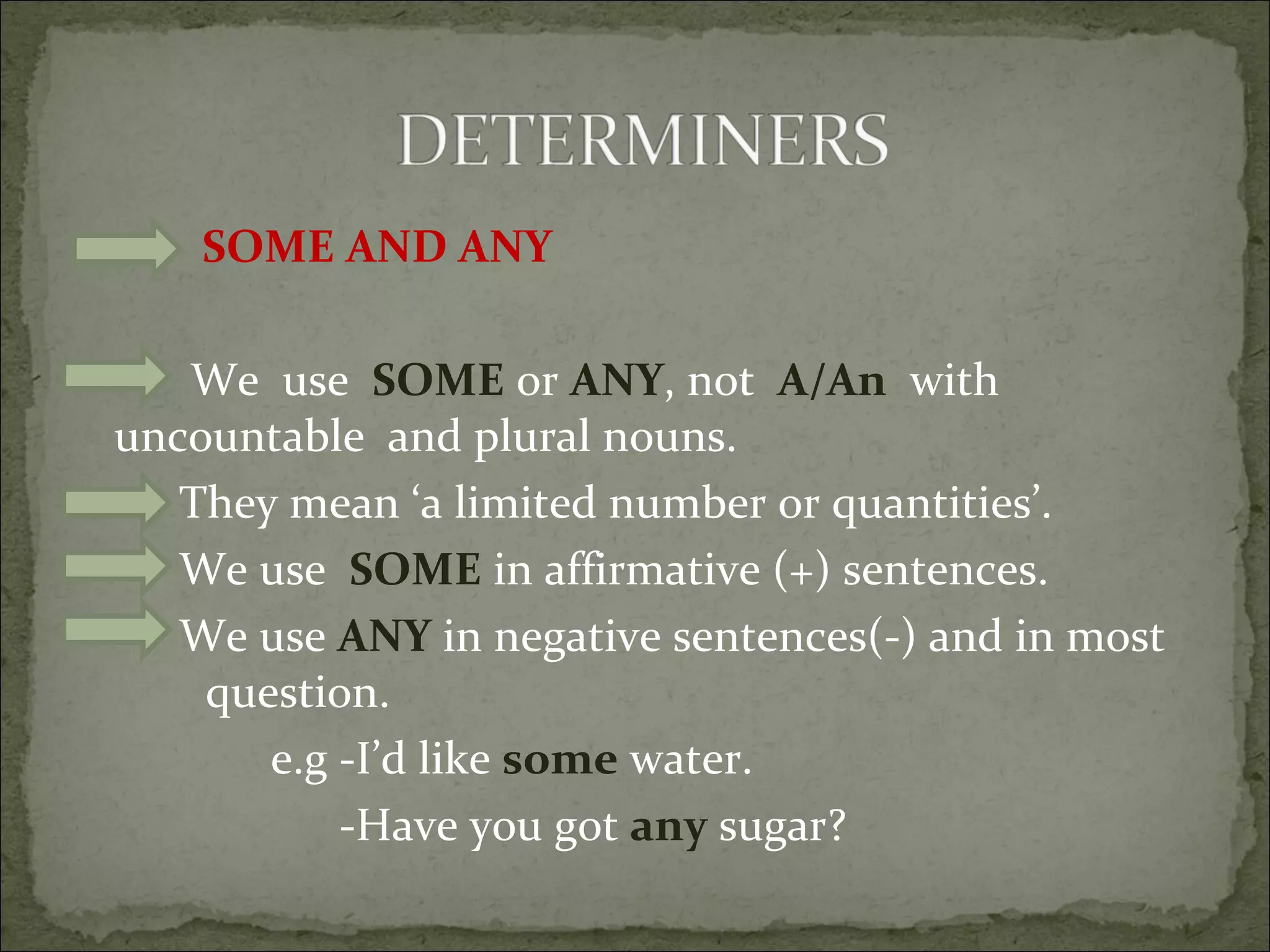 SOME AND ANY We  use  SOME  or  ANY , not  A/An   with uncountable  and plural nouns. They mean ‘a limited number or quantities’. We use  SOME  in affirmative (+) sentences. We use  ANY  in negative sentences(-) and in most  question.  e.g -I’d like  some  water. -Have you got  any  sugar? 