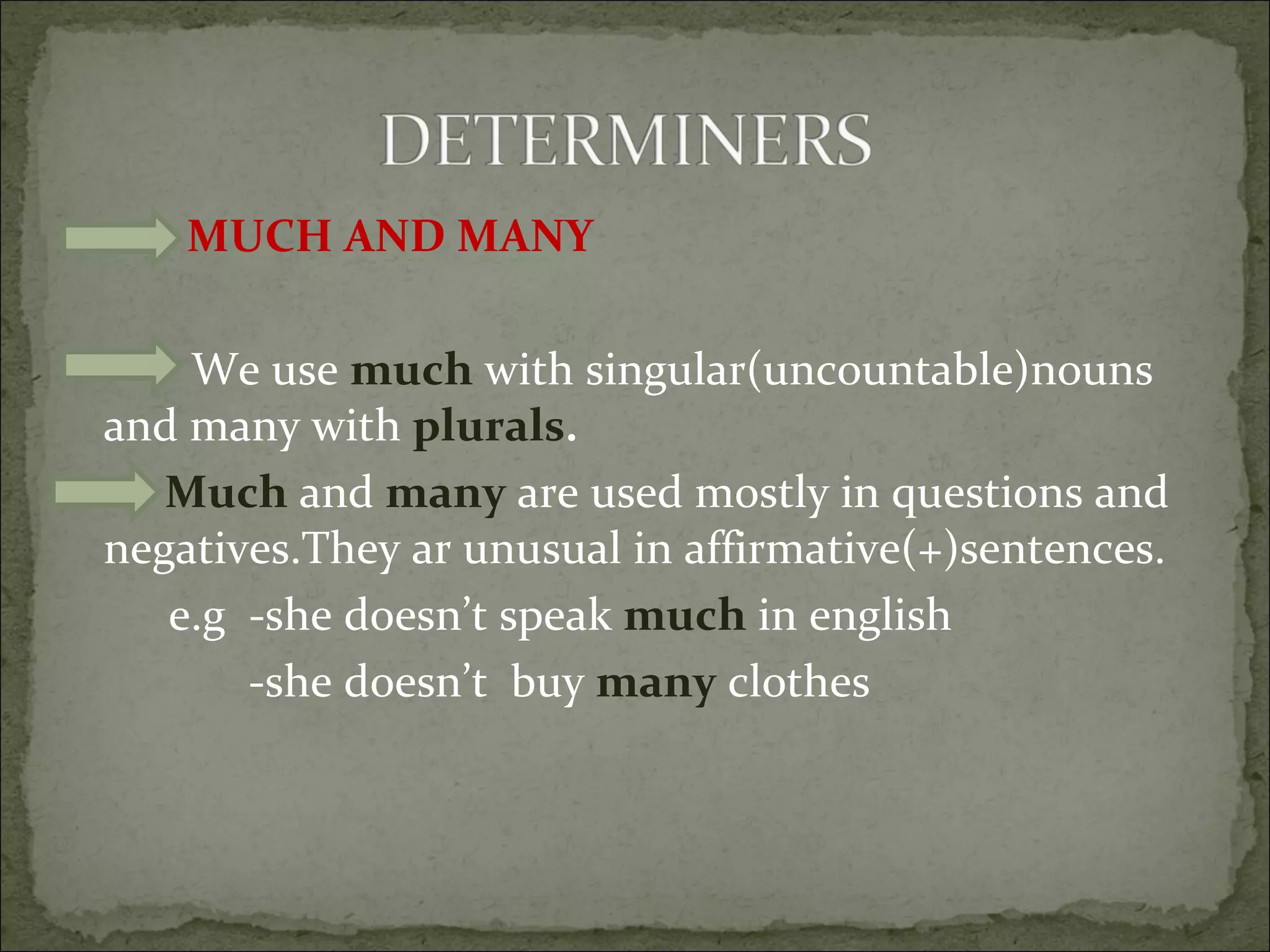 MUCH AND MANY We use  much  with singular(uncountable)nouns and many with  plurals . Much  and  many  are used mostly in questions and negatives.They ar unusual in affirmative(+)sentences. e.g  -she doesn’t speak  much  in english -she doesn’t  buy  many  clothes 
