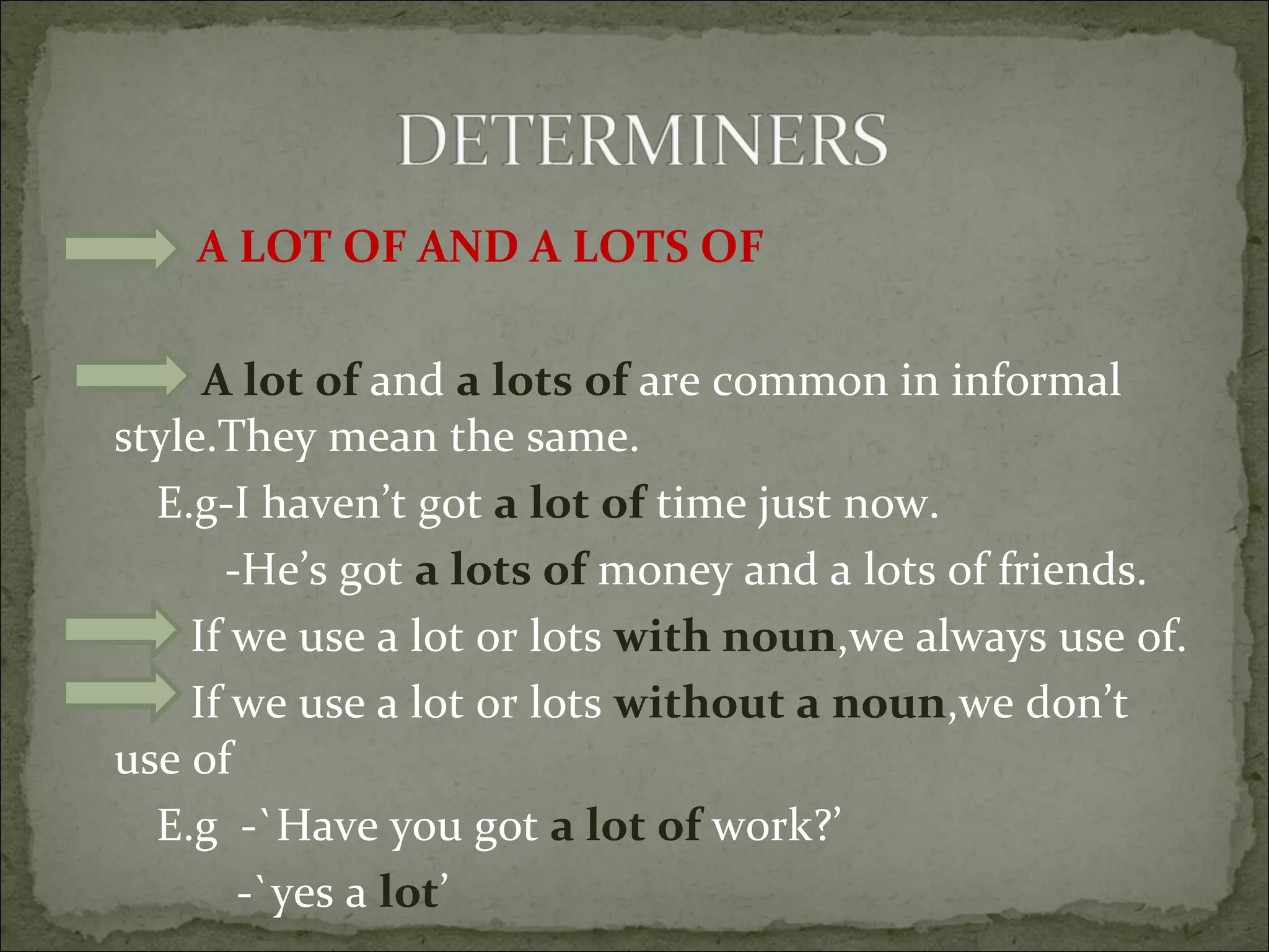 A LOT OF AND A LOTS OF A lot of  and  a lots of  are common in informal style.They mean the same.  E.g-I haven’t got  a lot of  time just now.  -He’s got  a lots of  money and a lots of friends. If we use a lot or lots  with noun ,we always use of. If we use a lot or lots  without a noun ,we don’t use of E.g  -`Have you got  a lot of  work?’ -`yes a  lot ’  