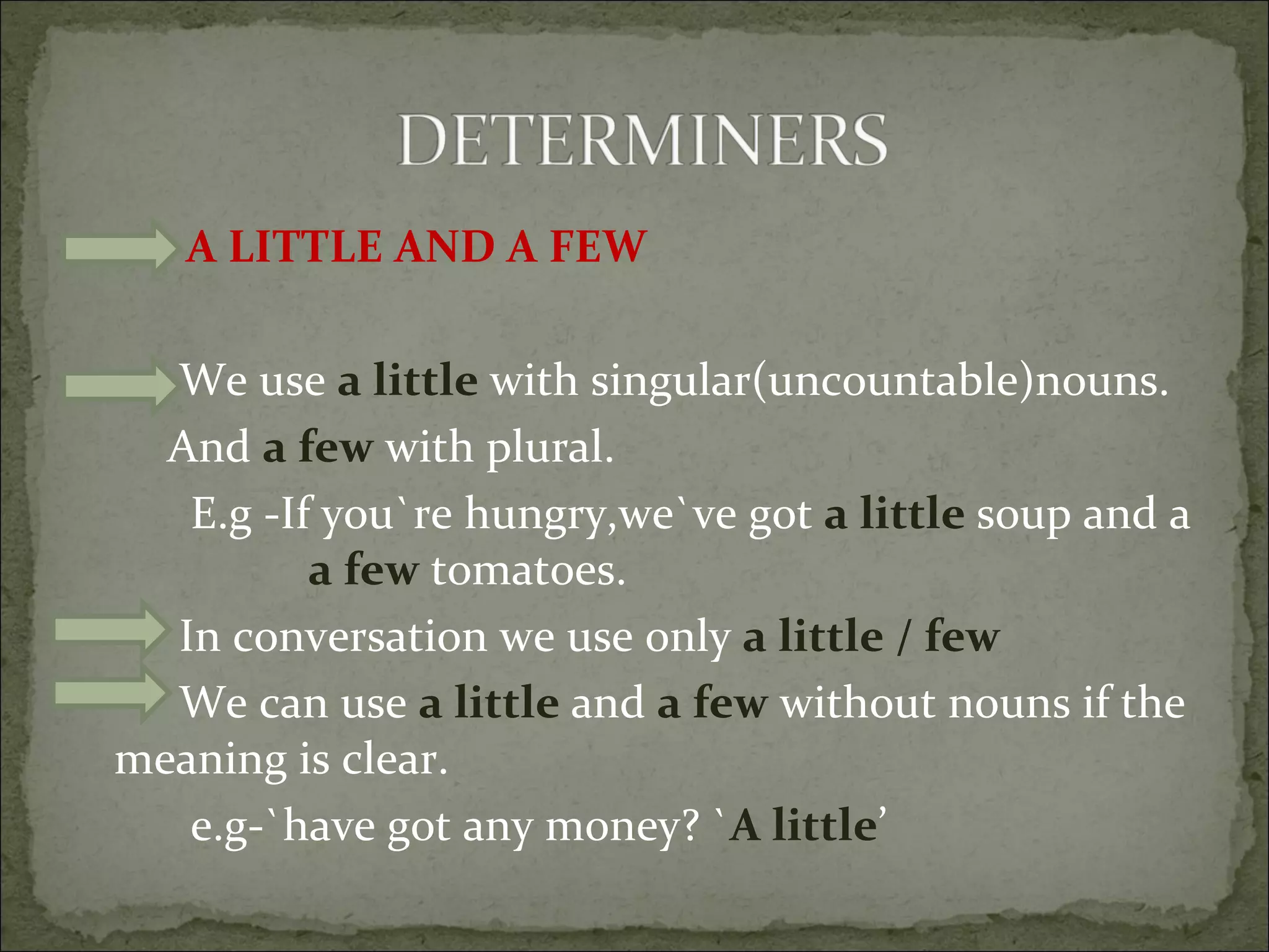 A LITTLE AND A FEW We use  a little  with singular(uncountable)nouns. And  a few  with plural. E.g -If you`re hungry,we`ve got  a little  soup and a  a few  tomatoes. In conversation we use only  a little / few We can use  a little  and  a few  without nouns if the meaning is clear. e.g-`have got any money? ` A little ’ 