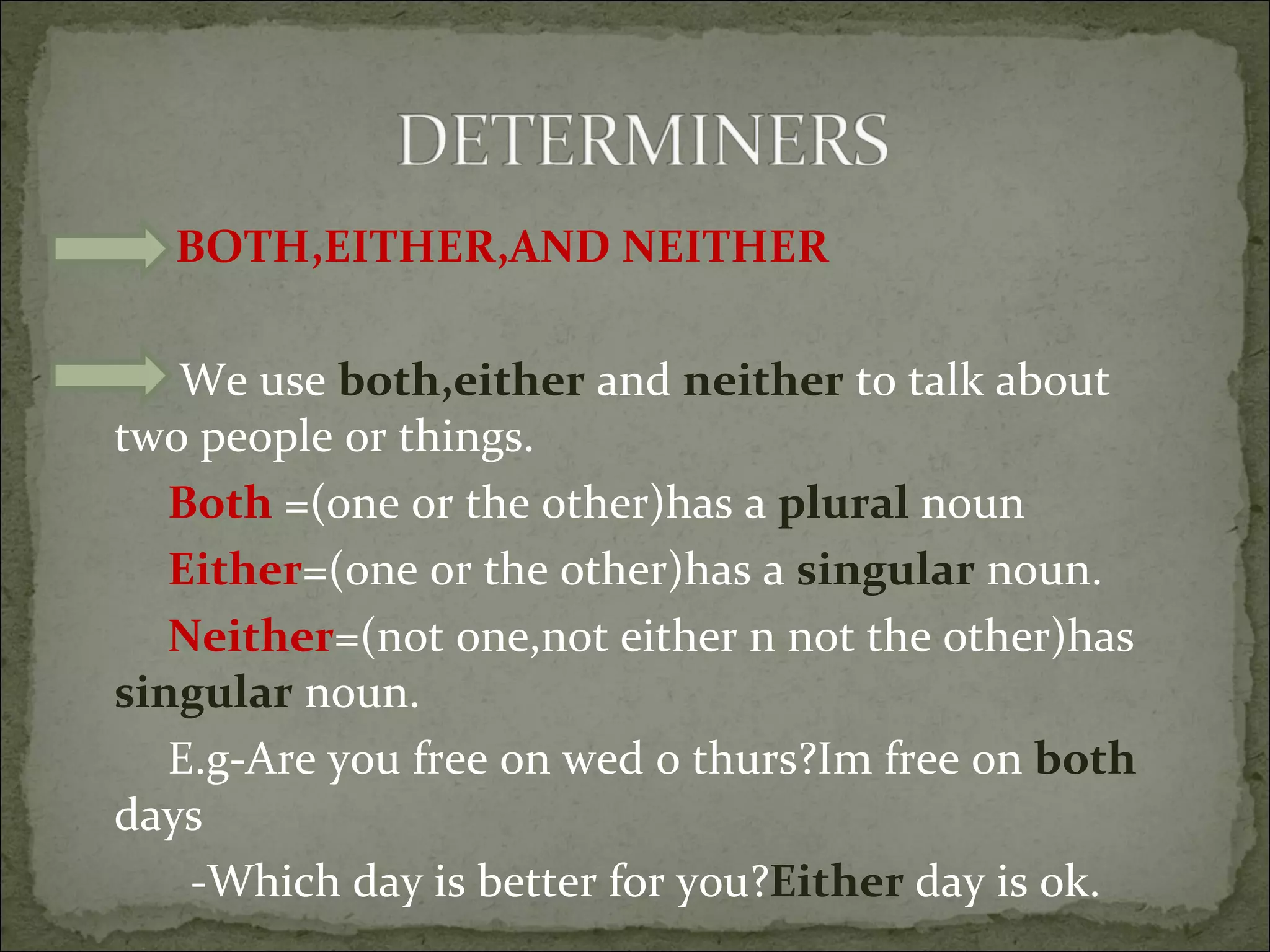 BOTH,EITHER,AND NEITHER We use  both,either  and  neither  to talk about two people or things. Both  =(one or the other)has a  plural  noun Either =(one or the other)has a  singular  noun. Neither =(not one,not either n not the other)has  singular  noun. E.g-Are you free on wed o thurs?Im free on  both  days -Which day is better for you? Either  day is ok. 