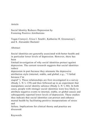 Article
Social Identity Reduces Depression by
Fostering Positive Attributions
Tegan Cruwys1, Erica I. South1, Katharine H. Greenaway1,
and S. Alexander Haslam1
Abstract
Social identities are generally associated with better health and
in particular lower levels of depression. However, there has
been
limited investigation of why social identities protect against
depression. The current research suggests that social identities
reduce
depression in part because they attenuate the depressive
attribution style (internal, stable, and global; e.g., ‘‘I failed
because I’m
stupid’’). These relationships are first investigated in a survey
(Study 1, N ¼ 139) and then followed up in an experiment that
manipulates social identity salience (Study 2, N ¼ 88). In both
cases, people with stronger social identities were less likely to
attribute negative events to internal, stable, or global causes and
subsequently reported lower levels of depression. These studies
thus indicate that social identities can protect and enhance
mental health by facilitating positive interpretations of stress
and
failure. Implications for clinical theory and practice are
discussed.
Keywords
 