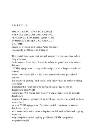 A R T I C L E
SOCIAL REACTIONS TO SEXUAL
ASSAULT DISCLOSURE, COPING,
PERCEIVED CONTROL, AND PTSD
SYMPTOMS IN SEXUAL ASSAULT
VICTIMS
Sarah E. Ullman and Liana Peter-Hagene
University of Illinois at Chicago
The social reactions that sexual assault victims receive when
they disclose
their assault have been found to relate to posttraumatic stress
disorder
(PTSD) symptoms. Using path analysis and a large sample of
sexual
assault survivors (N = 1863), we tested whether perceived
control,
maladaptive coping, and social and individual adaptive coping
strategies
mediated the relationships between social reactions to
disclosure and PTSD
symptoms. We found that positive social reactions to assault
disclosure
predicted greater perceived control over recovery, which in turn
was related
to less PTSD symptoms. Positive social reactions to assault
disclosure were
also associated with more adaptive social and individual coping;
however,
only adaptive social coping predicted PTSD symptoms.
Negative social
 