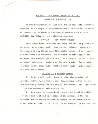 COUNTRY    CLUB ESTATES       ASSOCIATION,       INC.

                                ARTICLES-OF      ASSOCIATION


        WE THE SUBSCRIBERS,         of full age, hereby associate                ourselves

together      as a non-profit       corporation       under the laws of the State

of Vermont,_to         be known by the name of COUNTRY              CLUB ESTATES

ASSOCIATION,         INC., for the follo~ing          purposes:
                          ARTICLE     I - NON-PROFIT      STATUS

        This corporation         is formed and organized          not for profit             and

no profit      or property       shall    inure to the individual             members    of

this corporation,         though    upon dissolution          assets,    if any, may be

divided      among    the members     of the corporation         after all of the

corporation's         obligations     are paid.       This corporation          is to have

perpetual      existence.        Members   may be paid a salary for services

rendered      to the corpora~ion         which     normally    would    require payment

for services         rendered.

                            ARTICLE      II - GENERAL    POWERS

        A.    To buy, sell, hold,          lease or otherwise          acquire    and

operate,      maintain,     supervise,      care    for, manage,       and/or    use real

and personal         property    for the social,       recreational       and legal bene-

fit of the members          of said corpor9tion.

        B.    To engage     in recreational,         social and legal activities

for the benefit         of and protection          of the members       of the cor-

poration      and to engage       persons,    partnerships,        corporations         or

other    legal entities         to carry    out the purposes        of the corporation.
 