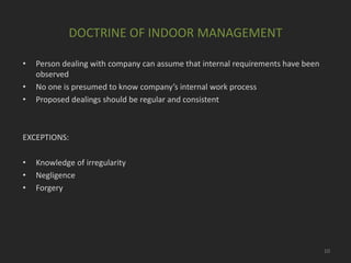 DOCTRINE OF INDOOR MANAGEMENT
•
•
•

Person dealing with company can assume that internal requirements have been
observed
No one is presumed to know company’s internal work process
Proposed dealings should be regular and consistent

EXCEPTIONS:
•
•
•

Knowledge of irregularity
Negligence
Forgery

10

 