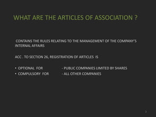 WHAT ARE THE ARTICLES OF ASSOCIATION ?

CONTAINS THE RULES RELATING TO THE MANAGEMENT OF THE COMPANY’S
INTERNAL AFFAIRS
ACC . TO SECTION 26, REGISTRATION OF ARTICLES IS
• OPTIONAL FOR
• COMPULSORY FOR

- PUBLIC COMPANIES LIMITED BY SHARES
- ALL OTHER COMPANIES

2

 
