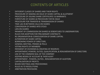 CONTENTS OF ARTICLES
•
•
•
•
•
•
•
•
•
•
•
•
•
•
•
•
•
•
•
•
•
•
•
•

DIFFERENT CLASSES OF SHARES AND THEIR RIGHTS
PROCEDURE OF MAKING AN ISSUE OF SHARE CAPITAL & ALLOTMENT
PROCEDURE OF ISSUING SHARE CERTIFICATES & WARRANTS
FORFEITURE OF SHARES & PROCEDURE FOR RE-ISSUE
PROCEDURE FOR TRANSFER & TRANSMISSION OF SHARES
TIME LAG IN BETWEEN CALLS ON SHARES
CONVERSION OF SHARES INTO STOCK
LIEN ON SHARES
PAYMENT OF COMMISSION ON SHARES & DEBENTURES TO UNDERWRITERS
RULES FOR ADOPTION FOR PRELIMINARY CONTRACTS
RE ORGANISATION & CONSOLIDATION OF SHARE CAPITAL
ALTERATION OF SHARE CAPITAL
BORROWING POWER OF DIRECTORS.
GENERAL MEETING, PROXIES & POLLS
VOTING RIGHTS OF MEMBERS
PAYEMENT OF DIVIDENDS & CREATING OF RESERVES
APPOINTMENT, POWERS, DUTIES, QUALIFICATION, & RENUMERATION OF DIRECTORS
USE OF THE COMMON SEAL OF THE COMPANY
KEEPING BOOKS OF ACCOUNT & THEIR AUDIT
APPOINTMENT , POWERS, DUTIES , RENUMERATION OF AUDITORS
CAPITALISATION OF PROFITS
BOARD MEETINGS AND PROCEEDINGS
RULES AS TO RESOLUTIONS
ARBITRATION PROVISIONS
3

 