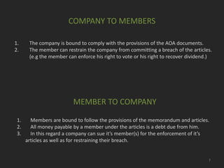 COMPANY TO MEMBERS
1.
2.

The company is bound to comply with the provisions of the AOA documents.
The member can restrain the company from committing a breach of the articles.
(e.g the member can enforce his right to vote or his right to recover dividend.)

MEMBER TO COMPANY
1.
2.
3.

Members are bound to follow the provisions of the memorandum and articles.
All money payable by a member under the articles is a debt due from him.
In this regard a company can sue it’s member(s) for the enforcement of it’s
articles as well as for restraining their breach.

7

 