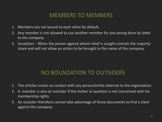 MEMBERS TO MEMBERS
1. Members are not bound to each other by default.
2. Any member is not allowed to sue another member for any wrong done by latter
to the company.
3. Exception – When the person against whom relief is sought controls the majority
share and will not allow an action to be brought in the name of the company.

NO BOUNDATION TO OUTSIDERS
1. The articles create no contact with any person/entity external to the organization.
2. A member is also an outsider if the matter in question is not concerned with his
membership rights.
3. An outsider therefore cannot take advantage of these documents to find a claim
against the company.
8

 