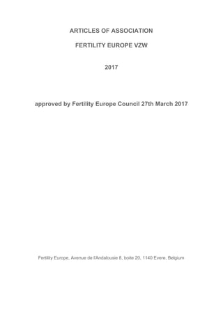 ARTICLES​ ​OF​ ​ASSOCIATION
FERTILITY​ ​EUROPE​ ​VZW
2017
approved​ ​by​ ​Fertility​ ​Europe​ ​Council​ ​27th​ ​March​ ​2017
Fertility​ ​Europe,​ ​Avenue​ ​de​ ​l'Andalousie​ ​8,​ ​boite​ ​20,​ ​1140​ ​Evere,​ ​Belgium
 