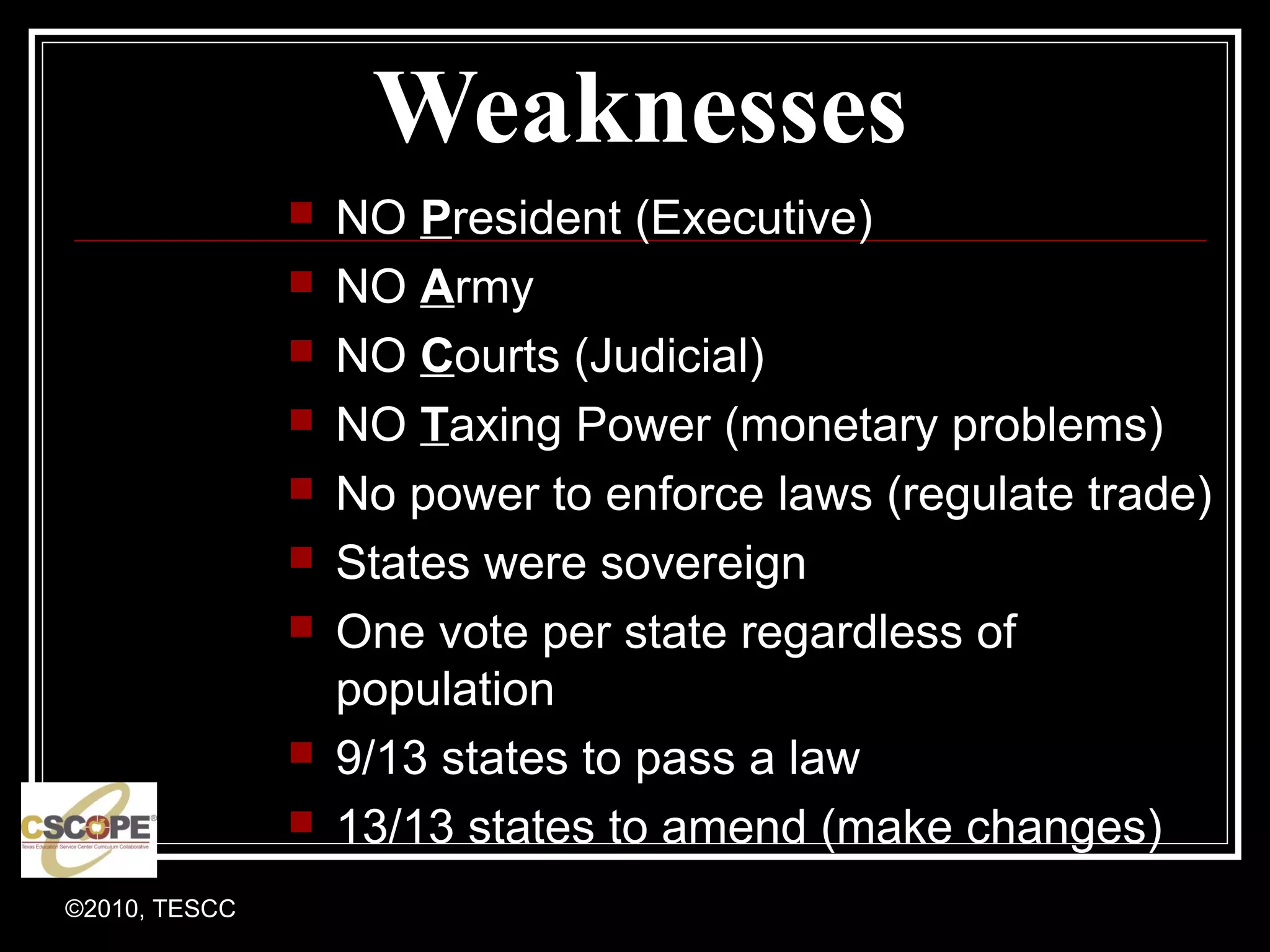 ©2010, TESCC
Weaknesses
NO President (Executive)
NO Army
NO Courts (Judicial)
NO Taxing Power (monetary problems)
No power to enforce laws (regulate trade)
States were sovereign
One vote per state regardless of
population
9/13 states to pass a law
13/13 states to amend (make changes)