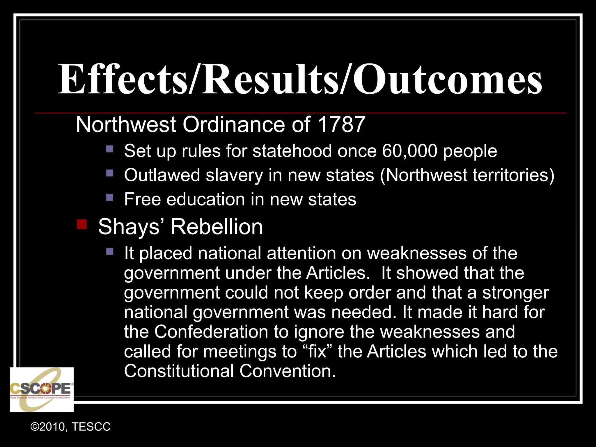 ©2010, TESCC
Effects/Results/Outcomes
Northwest Ordinance of 1787
Set up rules for statehood once 60,000 people
Outlawed slavery in new states (Northwest territories)
Free education in new states
Shays’ Rebellion
It placed national attention on weaknesses of the
government under the Articles. It showed that the
government could not keep order and that a stronger
national government was needed. It made it hard for
the Confederation to ignore the weaknesses and
called for meetings to “fix” the Articles which led to the
Constitutional Convention.
