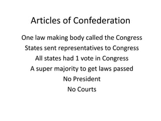 Articles of Confederation
One law making body called the Congress
States sent representatives to Congress
All states had 1 vote in Congress
A super majority to get laws passed
No President
No Courts
 