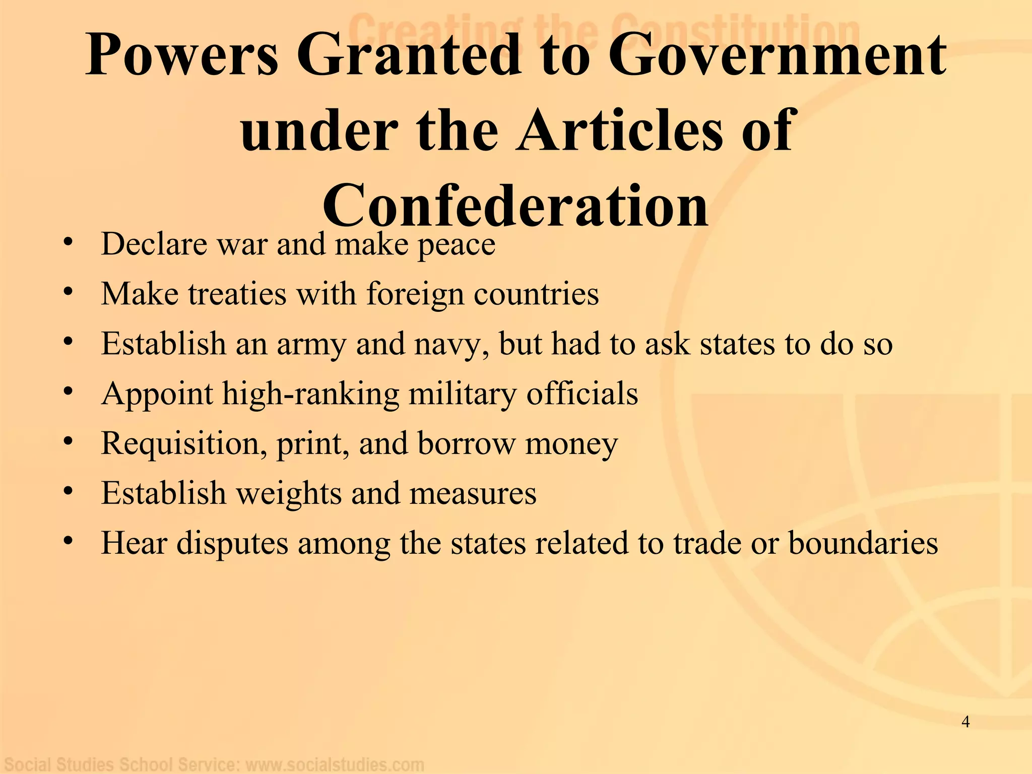 4 
Powers Granted to Government 
under the Articles of 
Confederation • Declare war and make peace 
• Make treaties with foreign countries 
• Establish an army and navy, but had to ask states to do so 
• Appoint high-ranking military officials 
• Requisition, print, and borrow money 
• Establish weights and measures 
• Hear disputes among the states related to trade or boundaries 
 