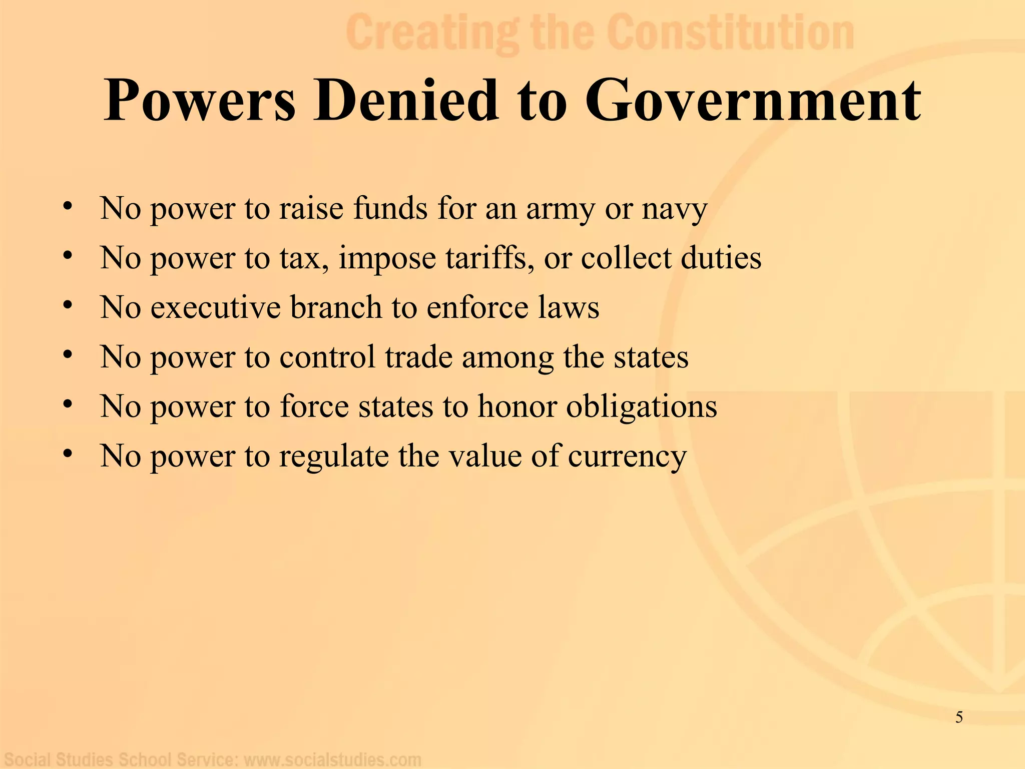 5 
Powers Denied to Government 
• No power to raise funds for an army or navy 
• No power to tax, impose tariffs, or collect duties 
• No executive branch to enforce laws 
• No power to control trade among the states 
• No power to force states to honor obligations 
• No power to regulate the value of currency 
 