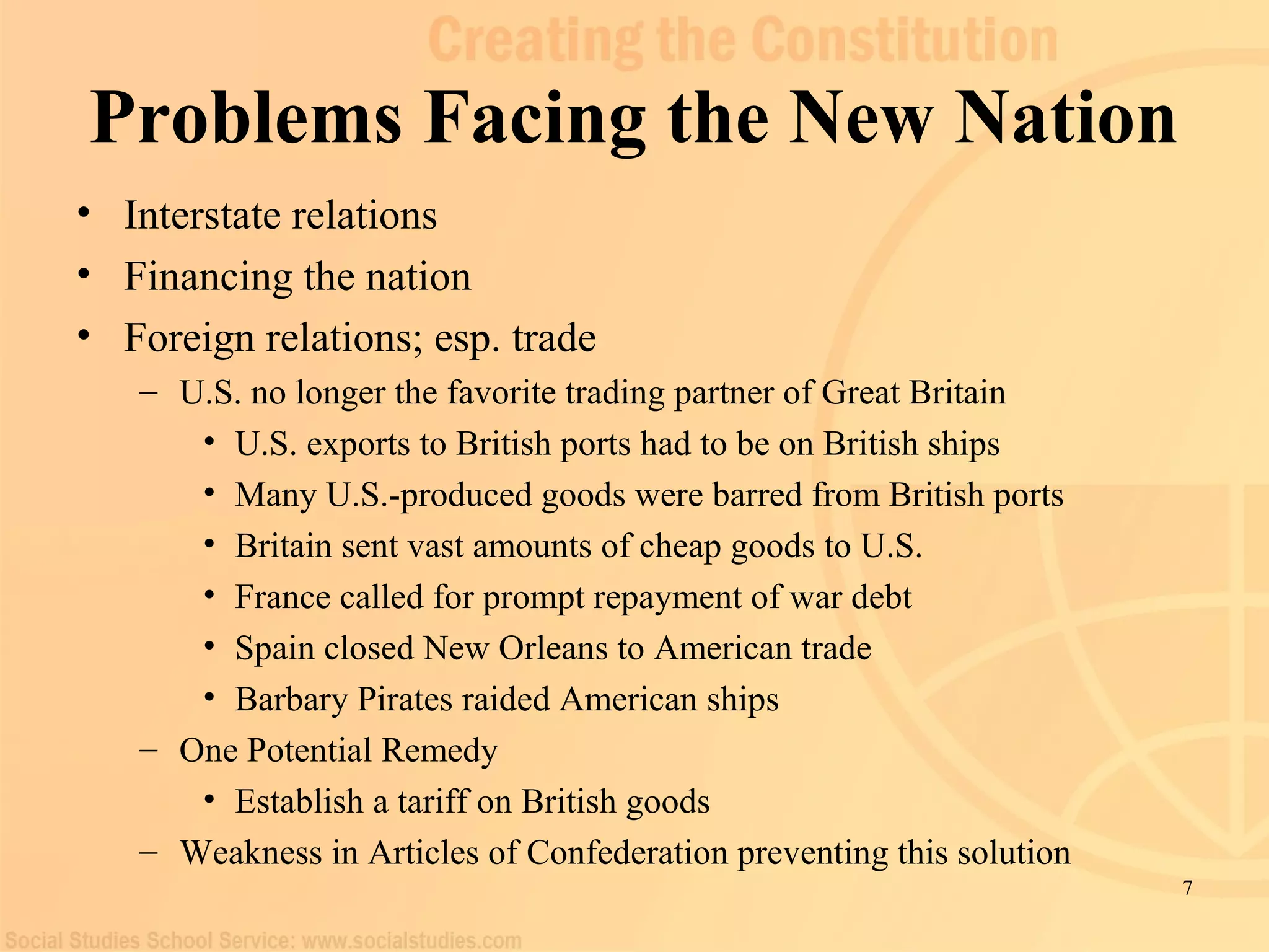 7 
Problems Facing the New Nation 
• Interstate relations 
• Financing the nation 
• Foreign relations; esp. trade 
– U.S. no longer the favorite trading partner of Great Britain 
• U.S. exports to British ports had to be on British ships 
• Many U.S.-produced goods were barred from British ports 
• Britain sent vast amounts of cheap goods to U.S. 
• France called for prompt repayment of war debt 
• Spain closed New Orleans to American trade 
• Barbary Pirates raided American ships 
– One Potential Remedy 
• Establish a tariff on British goods 
– Weakness in Articles of Confederation preventing this solution 
 
