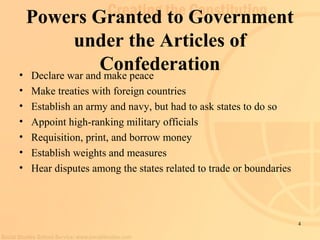 4 
Powers Granted to Government 
under the Articles of 
Confederation • Declare war and make peace 
• Make treaties with foreign countries 
• Establish an army and navy, but had to ask states to do so 
• Appoint high-ranking military officials 
• Requisition, print, and borrow money 
• Establish weights and measures 
• Hear disputes among the states related to trade or boundaries 
 