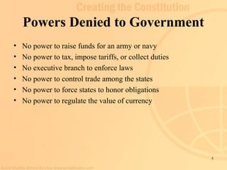 5 
Powers Denied to Government 
• No power to raise funds for an army or navy 
• No power to tax, impose tariffs, or collect duties 
• No executive branch to enforce laws 
• No power to control trade among the states 
• No power to force states to honor obligations 
• No power to regulate the value of currency 
 
